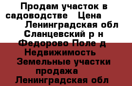 Продам участок в садоводстве › Цена ­ 120 000 - Ленинградская обл., Сланцевский р-н, Федорово Поле д. Недвижимость » Земельные участки продажа   . Ленинградская обл.